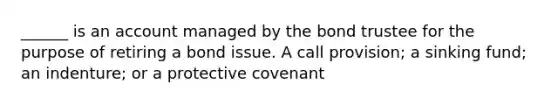 ______ is an account managed by the bond trustee for the purpose of retiring a bond issue. A call provision; a sinking fund; an indenture; or a protective covenant