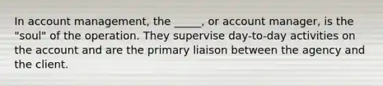 In account management, the _____, or account manager, is the "soul" of the operation. They supervise day-to-day activities on the account and are the primary liaison between the agency and the client.