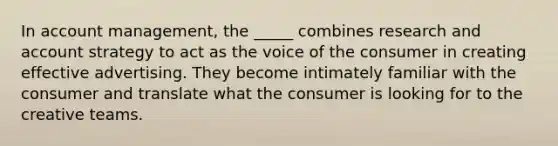 In account management, the _____ combines research and account strategy to act as the voice of the consumer in creating effective advertising. They become intimately familiar with the consumer and translate what the consumer is looking for to the creative teams.