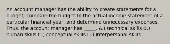 An account manager has the ability to create statements for a budget, compare the budget to the actual income statement of a particular financial year, and determine unnecessary expenses. Thus, the account manager has _____. A.) technical skills B.) human skills C.) conceptual skills D.) interpersonal skills