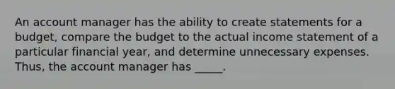 An account manager has the ability to create statements for a budget, compare the budget to the actual income statement of a particular financial year, and determine unnecessary expenses. Thus, the account manager has _____.