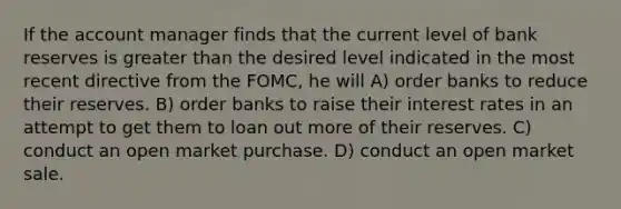 If the account manager finds that the current level of bank reserves is greater than the desired level indicated in the most recent directive from the FOMC, he will A) order banks to reduce their reserves. B) order banks to raise their interest rates in an attempt to get them to loan out more of their reserves. C) conduct an open market purchase. D) conduct an open market sale.