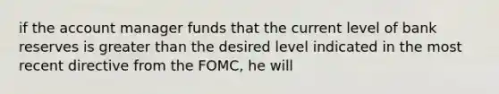 if the account manager funds that the current level of bank reserves is <a href='https://www.questionai.com/knowledge/ktgHnBD4o3-greater-than' class='anchor-knowledge'>greater than</a> the desired level indicated in the most recent directive from the FOMC, he will