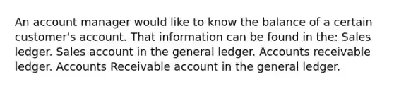 An account manager would like to know the balance of a certain customer's account. That information can be found in the: Sales ledger. Sales account in <a href='https://www.questionai.com/knowledge/kdxbifuCZE-the-general-ledger' class='anchor-knowledge'>the general ledger</a>. Accounts receivable ledger. Accounts Receivable account in the general ledger.