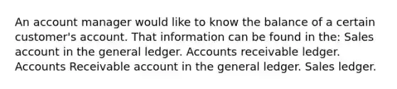 An account manager would like to know the balance of a certain customer's account. That information can be found in the: Sales account in the general ledger. Accounts receivable ledger. Accounts Receivable account in the general ledger. Sales ledger.