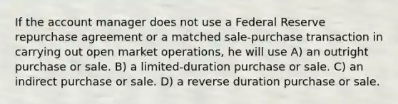 If the account manager does not use a Federal Reserve repurchase agreement or a matched sale-purchase transaction in carrying out open market operations, he will use A) an outright purchase or sale. B) a limited-duration purchase or sale. C) an indirect purchase or sale. D) a reverse duration purchase or sale.