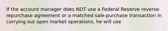 If the account manager does NOT use a Federal Reserve reverse repurchase agreement or a matched sale-purchase transaction in carrying out open market operations, he will use