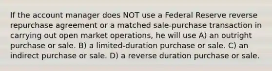 If the account manager does NOT use a Federal Reserve reverse repurchase agreement or a matched sale-purchase transaction in carrying out open market operations, he will use A) an outright purchase or sale. B) a limited-duration purchase or sale. C) an indirect purchase or sale. D) a reverse duration purchase or sale.