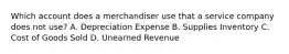 Which account does a merchandiser use that a service company does not use? A. Depreciation Expense B. Supplies Inventory C. Cost of Goods Sold D. Unearned Revenue