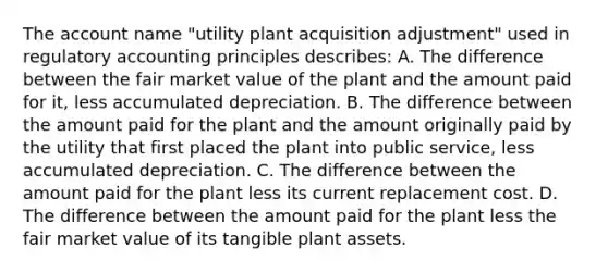 The account name "utility plant acquisition adjustment" used in regulatory accounting principles describes: A. The difference between the fair market value of the plant and the amount paid for it, less accumulated depreciation. B. The difference between the amount paid for the plant and the amount originally paid by the utility that first placed the plant into public service, less accumulated depreciation. C. The difference between the amount paid for the plant less its current replacement cost. D. The difference between the amount paid for the plant less the fair market value of its tangible plant assets.