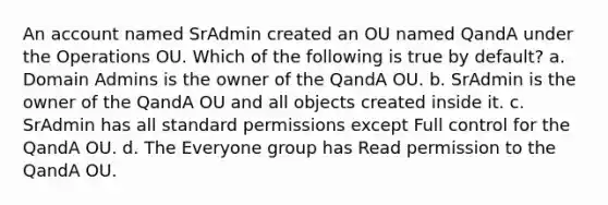 An account named SrAdmin created an OU named QandA under the Operations OU. Which of the following is true by default? a. Domain Admins is the owner of the QandA OU. b. SrAdmin is the owner of the QandA OU and all objects created inside it. c. SrAdmin has all standard permissions except Full control for the QandA OU. d. The Everyone group has Read permission to the QandA OU.