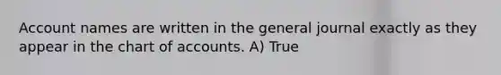 Account names are written in the general journal exactly as they appear in the chart of accounts. A) True