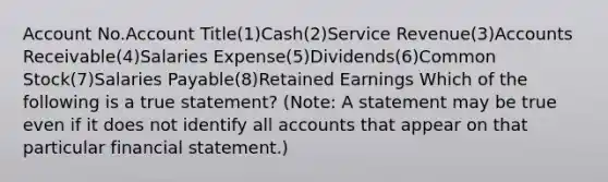 Account No.Account Title(1)Cash(2)Service Revenue(3)Accounts Receivable(4)Salaries Expense(5)Dividends(6)Common Stock(7)Salaries Payable(8)Retained Earnings Which of the following is a true statement? (Note: A statement may be true even if it does not identify all accounts that appear on that particular financial statement.)