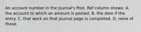 An account number in the journal's Post. Ref column shows: A. the account to which an amount is posted. B. the date if the entry. C. that work on that journal page is completed. D. none of these.