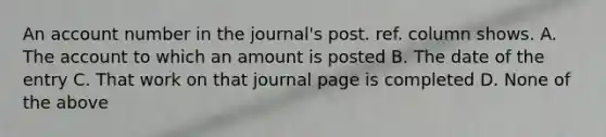 An account number in the journal's post. ref. column shows. A. The account to which an amount is posted B. The date of the entry C. That work on that journal page is completed D. None of the above