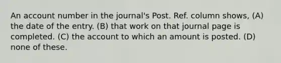 An account number in the journal's Post. Ref. column shows, (A) the date of the entry. (B) that work on that journal page is completed. (C) the account to which an amount is posted. (D) none of these.