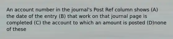 An account number in the journal's Post Ref column shows (A) the date of the entry (B) that work on that journal page is completed (C) the account to which an amount is posted (D)none of these