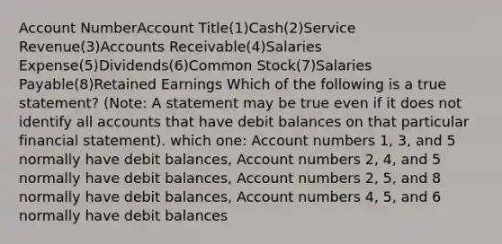 Account NumberAccount Title(1)Cash(2)Service Revenue(3)Accounts Receivable(4)Salaries Expense(5)Dividends(6)Common Stock(7)Salaries Payable(8)Retained Earnings Which of the following is a true statement? (Note: A statement may be true even if it does not identify all accounts that have debit balances on that particular financial statement). which one: Account numbers 1, 3, and 5 normally have debit balances, Account numbers 2, 4, and 5 normally have debit balances, Account numbers 2, 5, and 8 normally have debit balances, Account numbers 4, 5, and 6 normally have debit balances