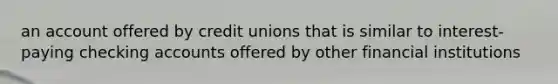 an account offered by credit unions that is similar to interest-paying checking accounts offered by other financial institutions