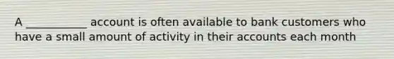 A ___________ account is often available to bank customers who have a small amount of activity in their accounts each month