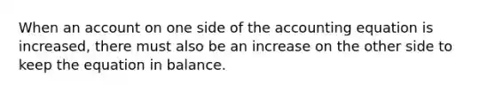 When an account on one side of the accounting equation is increased, there must also be an increase on the other side to keep the equation in balance.