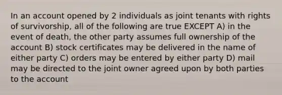 In an account opened by 2 individuals as joint tenants with rights of survivorship, all of the following are true EXCEPT A) in the event of death, the other party assumes full ownership of the account B) stock certificates may be delivered in the name of either party C) orders may be entered by either party D) mail may be directed to the joint owner agreed upon by both parties to the account