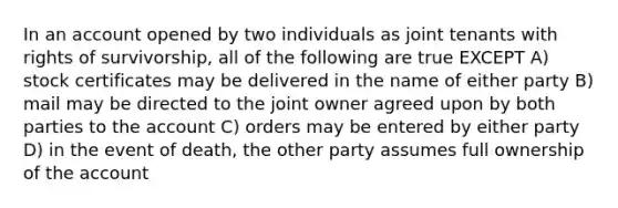 In an account opened by two individuals as joint tenants with rights of survivorship, all of the following are true EXCEPT A) stock certificates may be delivered in the name of either party B) mail may be directed to the joint owner agreed upon by both parties to the account C) orders may be entered by either party D) in the event of death, the other party assumes full ownership of the account