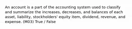 An account is a part of the accounting system used to classify and summarize the increases, decreases, and balances of each asset, liability, stockholders' equity item, dividend, revenue, and expense. (M03) True / False