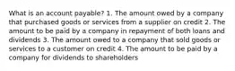 What is an account payable? 1. The amount owed by a company that purchased goods or services from a supplier on credit 2. The amount to be paid by a company in repayment of both loans and dividends 3. The amount owed to a company that sold goods or services to a customer on credit 4. The amount to be paid by a company for dividends to shareholders