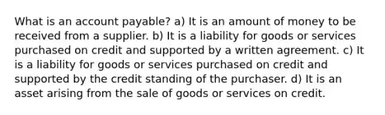 What is an account​ payable? a) It is an amount of money to be received from a supplier. b) It is a liability for goods or services purchased on credit and supported by a written agreement. c) It is a liability for goods or services purchased on credit and supported by the credit standing of the purchaser. d) It is an asset arising from the sale of goods or services on credit.