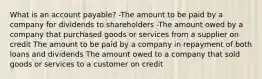 What is an account payable? -The amount to be paid by a company for dividends to shareholders -The amount owed by a company that purchased goods or services from a supplier on credit The amount to be paid by a company in repayment of both loans and dividends The amount owed to a company that sold goods or services to a customer on credit