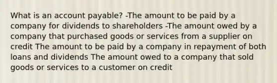 What is an account payable? -The amount to be paid by a company for dividends to shareholders -The amount owed by a company that purchased goods or services from a supplier on credit The amount to be paid by a company in repayment of both loans and dividends The amount owed to a company that sold goods or services to a customer on credit