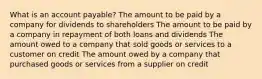 What is an account payable? The amount to be paid by a company for dividends to shareholders The amount to be paid by a company in repayment of both loans and dividends The amount owed to a company that sold goods or services to a customer on credit The amount owed by a company that purchased goods or services from a supplier on credit