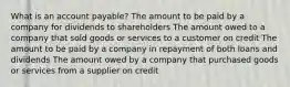 What is an account payable? The amount to be paid by a company for dividends to shareholders The amount owed to a company that sold goods or services to a customer on credit The amount to be paid by a company in repayment of both loans and dividends The amount owed by a company that purchased goods or services from a supplier on credit