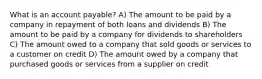 What is an account payable? A) The amount to be paid by a company in repayment of both loans and dividends B) The amount to be paid by a company for dividends to shareholders C) The amount owed to a company that sold goods or services to a customer on credit D) The amount owed by a company that purchased goods or services from a supplier on credit