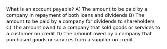 What is an account payable? A) The amount to be paid by a company in repayment of both loans and dividends B) The amount to be paid by a company for dividends to shareholders C) The amount owed to a company that sold goods or services to a customer on credit D) The amount owed by a company that purchased goods or services from a supplier on credit