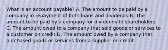 What is an account payable? A. The amount to be paid by a company in repayment of both loans and dividends B. The amount to be paid by a company for dividends to shareholders C. The amount owed to a company that sold goods or services to a customer on credit D. The amount owed by a company that purchased goods or services from a supplier on credit