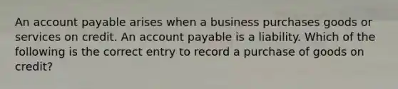 An account payable arises when a business purchases goods or services on credit. An account payable is a liability. Which of the following is the correct entry to record a purchase of goods on credit?