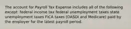 The account for Payroll Tax Expense includes all of the following except: federal income tax federal unemployment taxes state unemployment taxes FICA taxes (OASDI and Medicare) paid by the employer for the latest payroll period.