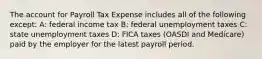 The account for Payroll Tax Expense includes all of the following except: A: federal income tax B: federal unemployment taxes C: state unemployment taxes D: FICA taxes (OASDI and Medicare) paid by the employer for the latest payroll period.