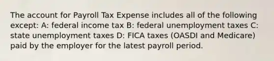 The account for Payroll Tax Expense includes all of the following except: A: federal income tax B: federal unemployment taxes C: state unemployment taxes D: FICA taxes (OASDI and Medicare) paid by the employer for the latest payroll period.