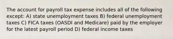 The account for payroll tax expense includes all of the following except: A) state unemployment taxes B) federal unemployment taxes C) FICA taxes (OASDI and Medicare) paid by the employer for the latest payroll period D) federal income taxes