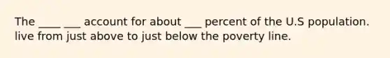 The ____ ___ account for about ___ percent of the U.S population. live from just above to just below the poverty line.