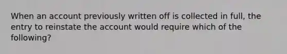 When an account previously written off is collected in full, the entry to reinstate the account would require which of the following?