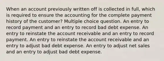 When an account previously written off is collected in full, which is required to ensure the accounting for the complete payment history of the customer? Multiple choice question. An entry to record payment and an entry to record bad debt expense. An entry to reinstate the account receivable and an entry to record payment. An entry to reinstate the account receivable and an entry to adjust bad debt expense. An entry to adjust <a href='https://www.questionai.com/knowledge/ksNDOTmr42-net-sales' class='anchor-knowledge'>net sales</a> and an entry to adjust bad debt expense.