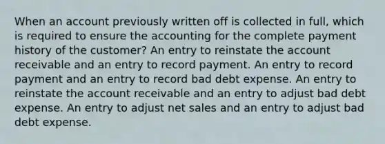 When an account previously written off is collected in full, which is required to ensure the accounting for the complete payment history of the customer? An entry to reinstate the account receivable and an entry to record payment. An entry to record payment and an entry to record bad debt expense. An entry to reinstate the account receivable and an entry to adjust bad debt expense. An entry to adjust net sales and an entry to adjust bad debt expense.