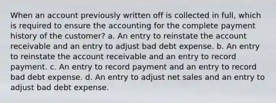 When an account previously written off is collected in full, which is required to ensure the accounting for the complete payment history of the customer? a. An entry to reinstate the account receivable and an entry to adjust bad debt expense. b. An entry to reinstate the account receivable and an entry to record payment. c. An entry to record payment and an entry to record bad debt expense. d. An entry to adjust <a href='https://www.questionai.com/knowledge/ksNDOTmr42-net-sales' class='anchor-knowledge'>net sales</a> and an entry to adjust bad debt expense.