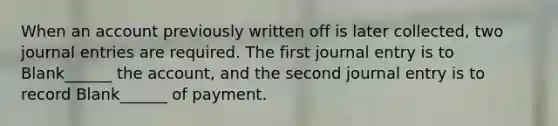 When an account previously written off is later collected, two journal entries are required. The first journal entry is to Blank______ the account, and the second journal entry is to record Blank______ of payment.