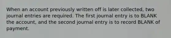 When an account previously written off is later collected, two <a href='https://www.questionai.com/knowledge/k7UlY65VeM-journal-entries' class='anchor-knowledge'>journal entries</a> are required. The first journal entry is to BLANK the account, and the second journal entry is to record BLANK of payment.