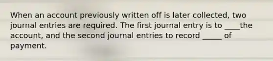 When an account previously written off is later collected, two journal entries are required. The first journal entry is to ____the account, and the second journal entries to record _____ of payment.